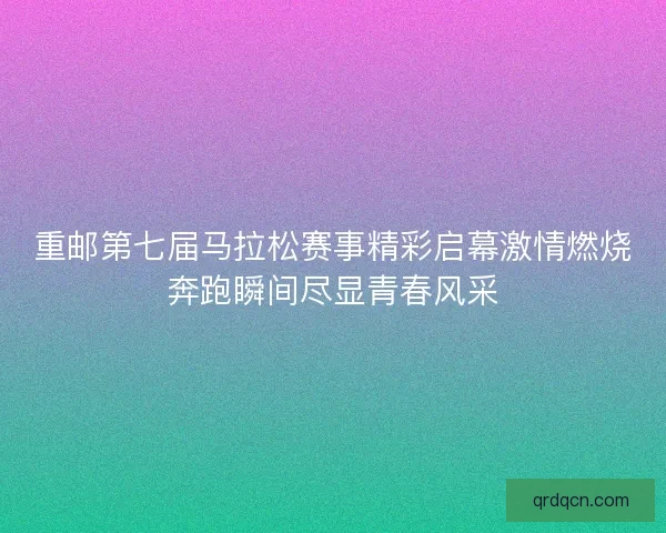 重邮第七届马拉松赛事精彩启幕激情燃烧奔跑瞬间尽显青春风采