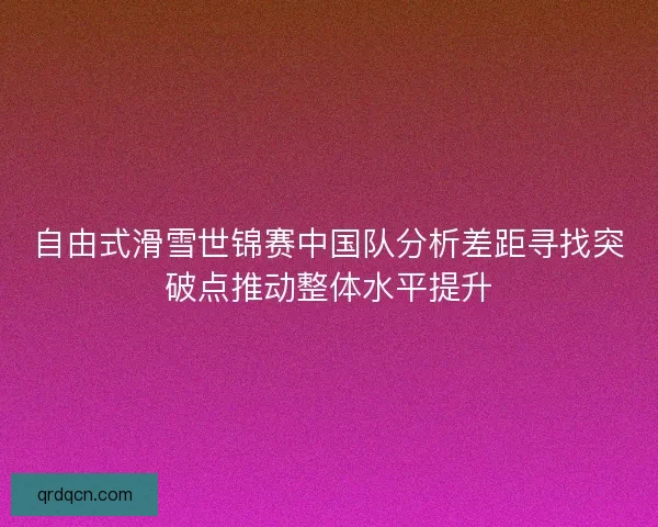 自由式滑雪世锦赛中国队分析差距寻找突破点推动整体水平提升