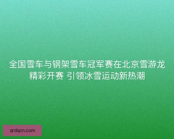 全国雪车与钢架雪车冠军赛在北京雪游龙精彩开赛 引领冰雪运动新热潮